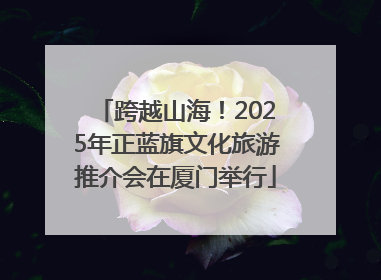 跨越山海！2025年正蓝旗文化旅游推介会在厦门举行