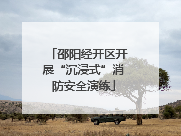 邵阳经开区开展“沉浸式”消防安全演练