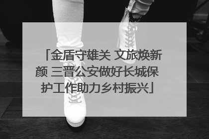金盾守雄关 文旅焕新颜 三晋公安做好长城保护工作助力乡村振兴