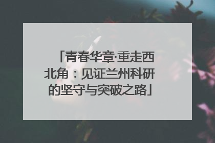 青春华章·重走西北角：见证兰州科研的坚守与突破之路