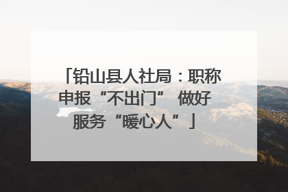 铅山县人社局：职称申报“不出门” 做好服务“暖心人”