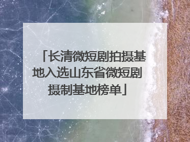 长清微短剧拍摄基地入选山东省微短剧摄制基地榜单