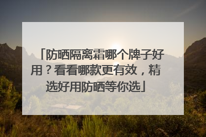 防晒隔离霜哪个牌子好用？看看哪款更有效，精选好用防晒等你选