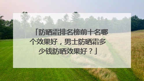 防晒霜排名榜前十名哪个效果好，男士防晒霜多少钱防晒效果好？