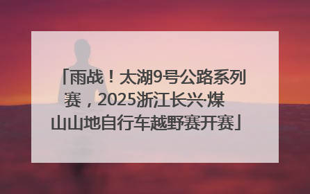 雨战！太湖9号公路系列赛，2025浙江长兴·煤山山地自行车越野赛开赛