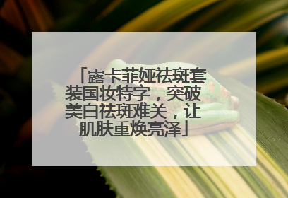 露卡菲娅祛斑套装国妆特字，突破美白祛斑难关，让肌肤重焕亮泽