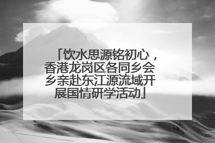 饮水思源铭初心，香港龙岗区各同乡会乡亲赴东江源流域开展国情研学活动