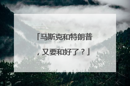 马斯克和特朗普，又要和好了？