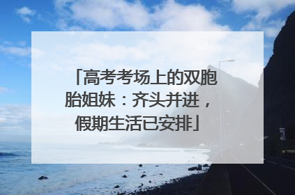 高考考场上的双胞胎姐妹：齐头并进，假期生活已安排