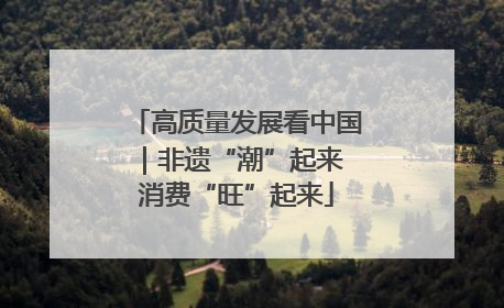 高质量发展看中国｜非遗“潮”起来 消费“旺”起来