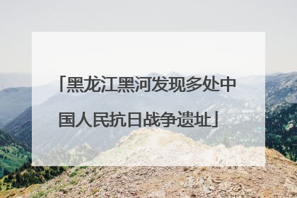 黑龙江黑河发现多处中国人民抗日战争遗址