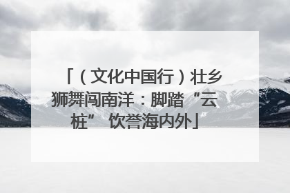 （文化中国行）壮乡狮舞闯南洋：脚踏“云桩” 饮誉海内外