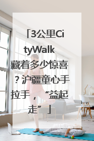 3公里CityWalk藏着多少惊喜？沪疆童心手拉手，“益起走”