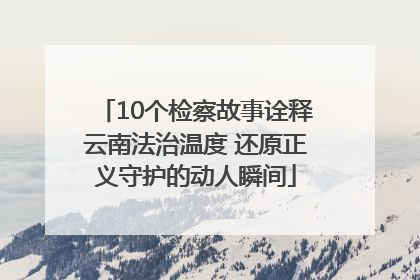 10个检察故事诠释云南法治温度 还原正义守护的动人瞬间
