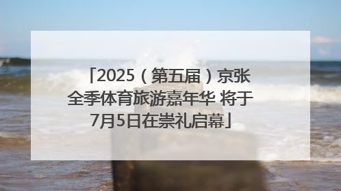 2025（第五届）京张全季体育旅游嘉年华 将于7月5日在崇礼启幕