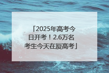 2025年高考今日开考！2.6万名考生今天在厦高考
