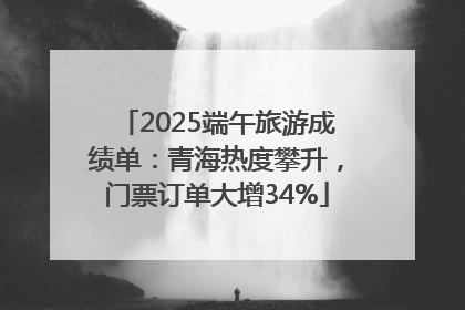 2025端午旅游成绩单：青海热度攀升，门票订单大增34%
