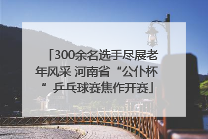 300余名选手尽展老年风采 河南省“公仆杯”乒乓球赛焦作开赛