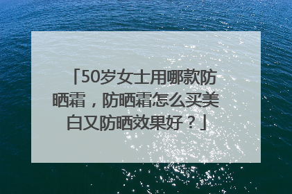 50岁女士用哪款防晒霜，防晒霜怎么买美白又防晒效果好？
